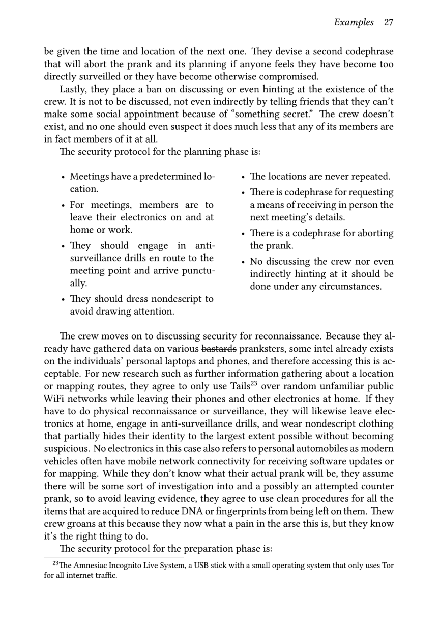 Examples 27  be given the time and location of the next one. They devise a second codephrase that will abort the prank and its planning if anyone feels they have become too directly surveilled or they have become otherwise compromised.  Lastly, they place a ban on discussing or even hinting at the existence of the crew. It is not to be discussed, not even indirectly by telling friends that they can’t make some social appointment because of “something secret” The crew doesn’t exist, and no one should even suspect it does much less that any of its members are in fact members of it at all.  ‘The security protocol for the planning phase is:  « Meetings have a predetermined lo- The locations are never repeated.  cation. « There is codephrase for requesting « For meetings, members are to ameans of receiving in person the leave their electronics on and at next meeting’s details.  home or work. « There is a codephrase for aborting  « They should engage in anti- the prank.  surveillance drills en route to the . No discussing the crew nor even  meeting point and arrive punctu- indirectly hinting at it should be ally. done under any circumstances.  « They should dress nondescript to avoid drawing attention.  ‘The crew moves on to discussing security for reconnaissance. Because they al- ready have gathered data on various bastards pranksters, some intel already exists on the individuals’ personal laptops and phones, and therefore accessing this is ac- ceptable. For new research such as further information gathering about a location or mapping routes, they agree to only use Tails** over random unfamiliar public WiFi networks while leaving their phones and other electronics at home. If they have to do physical reconnaissance or surveillance, they will likewise leave elec- tronics at home, engage in anti-surveillance drills, and wear nondescript clothing that partially hides their identity to the largest extent possible without becoming suspicious. No electronics in this case also refers to personal automobiles as modern vehicles often have mobile network connectivity for receiving software updates or for mapping. While they don’t know what their actual prank will be, they assume there will be some sort of investigation into and a possibly an attempted counter prank, so to avoid leaving evidence, they agree to use clean procedures for all the items that are acquired to reduce DNA or fingerprints from being left on them. Thew crew groans at this because they now what a pain in the arse this is, but they know it’s the right thing to do.  ‘The security protocol for the preparation phase is:  2The Amnesiac Incognito Live System, a USB stick with a small operating system that only uses Tor for all internet traffic. 